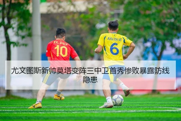 尤文图斯新帅莫塔变阵三中卫首秀惨败暴露防线隐患